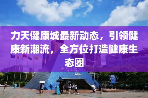 力天健康城最新动态，引领健康新潮流，全方位打造健康生态圈