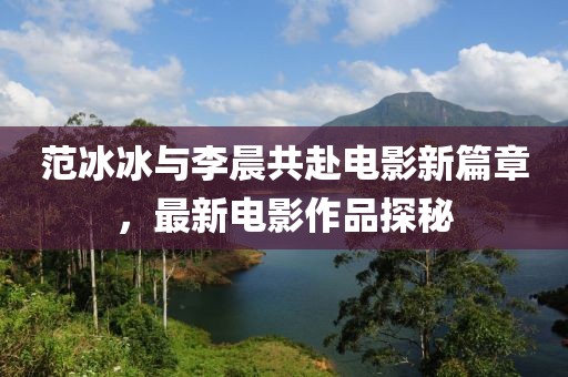 范冰冰与李晨共赴电影新篇章，最新电影作品探秘