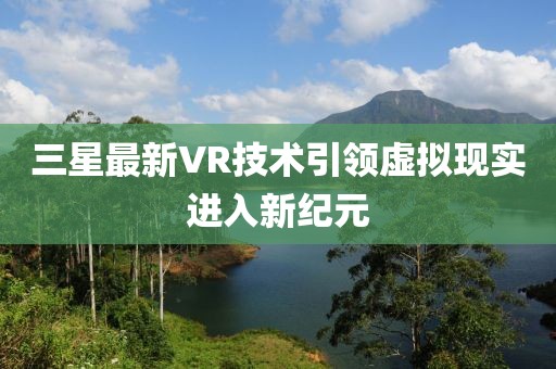 三星最新VR技术引领虚拟现实进入新纪元