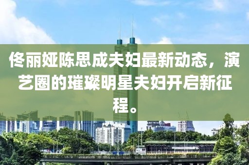 佟丽娅陈思成夫妇最新动态，演艺圈的璀璨明星夫妇开启新征程。