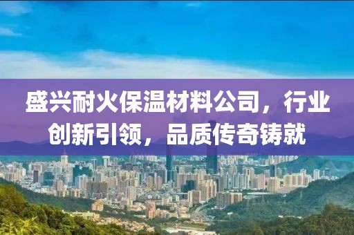盛兴耐火保温材料公司，行业创新引领，品质传奇铸就