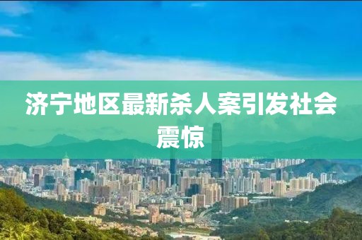 济宁地区最新杀人案引发社会震惊