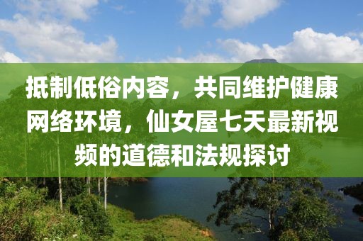 抵制低俗内容，共同维护健康网络环境，仙女屋七天最新视频的道德和法规探讨