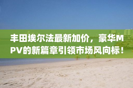 丰田埃尔法最新加价，豪华MPV的新篇章引领市场风向标！