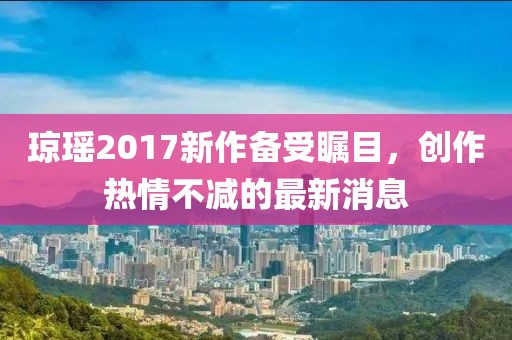 琼瑶2017新作备受瞩目，创作热情不减的最新消息