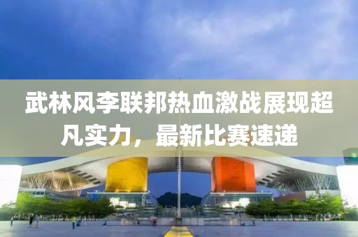 武林风李联邦热血激战展现超凡实力，最新比赛速递