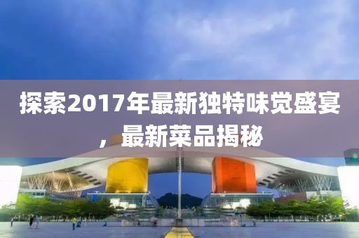 探索2017年最新独特味觉盛宴，最新菜品揭秘