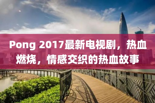 Pong 2017最新电视剧，热血燃烧，情感交织的热血故事
