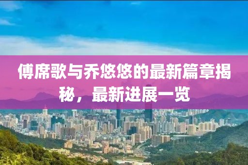 傅席歌与乔悠悠的最新篇章揭秘，最新进展一览