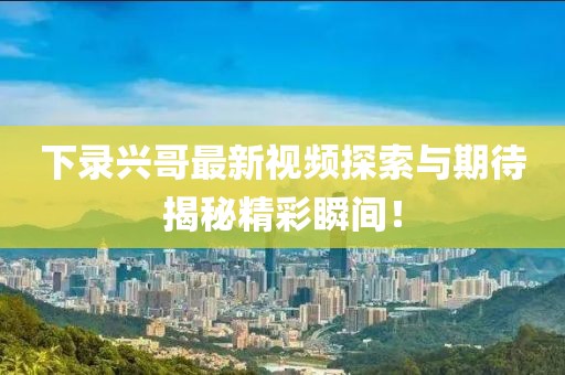 下录兴哥最新视频探索与期待揭秘精彩瞬间！