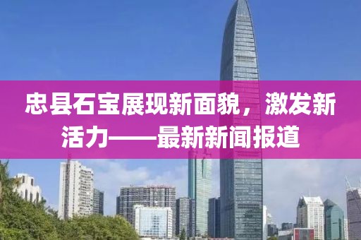 忠县石宝展现新面貌，激发新活力——最新新闻报道