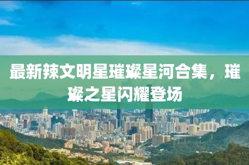 最新辣文明星璀璨星河合集，璀璨之星闪耀登场