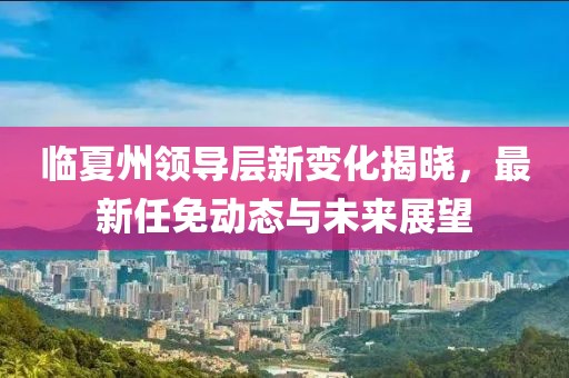 临夏州领导层新变化揭晓，最新任免动态与未来展望