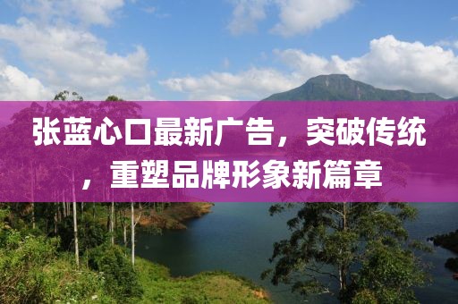 张蓝心口最新广告，突破传统，重塑品牌形象新篇章