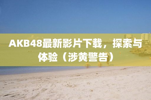 AKB48最新影片下载，探索与体验（涉黄警告）
