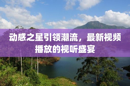动感之星引领潮流，最新视频播放的视听盛宴