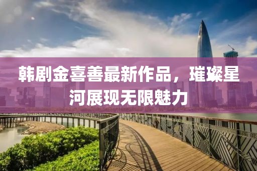 韩剧金喜善最新作品，璀璨星河展现无限魅力
