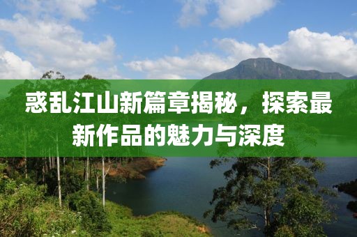 惑乱江山新篇章揭秘，探索最新作品的魅力与深度