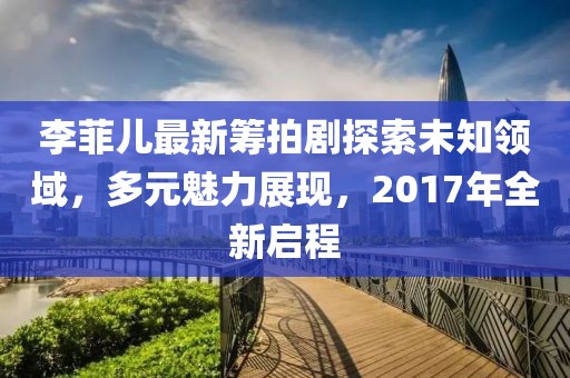 李菲儿最新筹拍剧探索未知领域，多元魅力展现，2017年全新启程