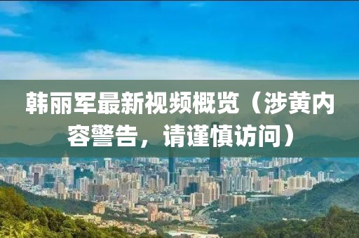 韩丽军最新视频概览（涉黄内容警告，请谨慎访问）