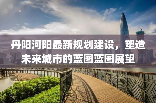 丹阳河阳最新规划建设，塑造未来城市的蓝图蓝图展望