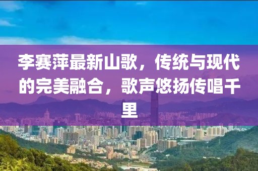 李赛萍最新山歌，传统与现代的完美融合，歌声悠扬传唱千里