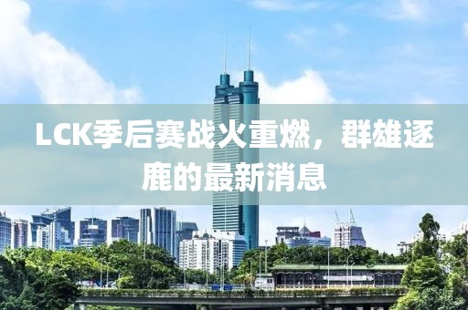 LCK季后赛战火重燃，群雄逐鹿的最新消息