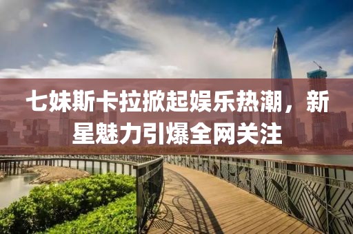 七妹斯卡拉掀起娱乐热潮，新星魅力引爆全网关注