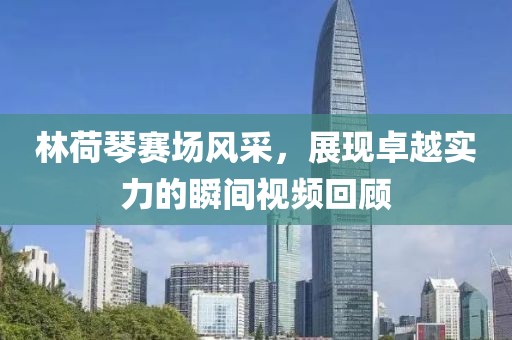 林荷琴赛场风采，展现卓越实力的瞬间视频回顾