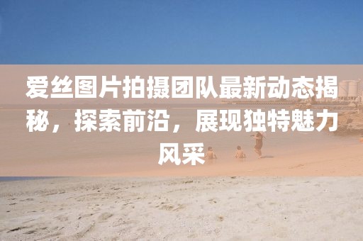 爱丝图片拍摄团队最新动态揭秘，探索前沿，展现独特魅力风采