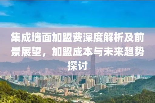 集成墙面加盟费深度解析及前景展望，加盟成本与未来趋势探讨