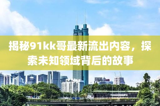 揭秘91kk哥最新流出内容，探索未知领域背后的故事