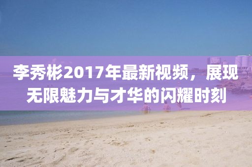 李秀彬2017年最新视频，展现无限魅力与才华的闪耀时刻