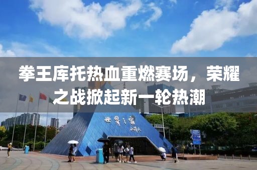 拳王库托热血重燃赛场，荣耀之战掀起新一轮热潮