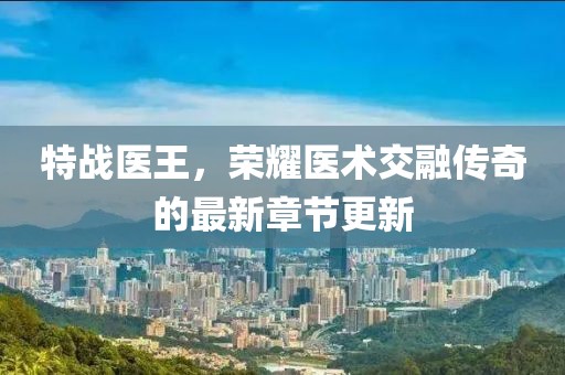 特战医王，荣耀医术交融传奇的最新章节更新
