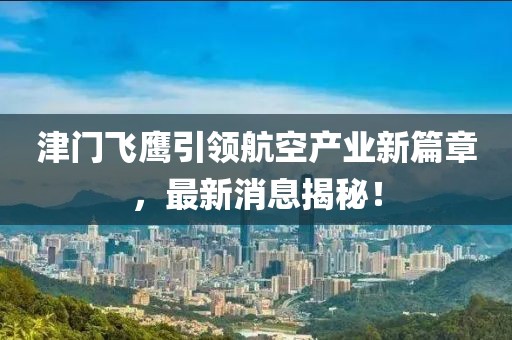 津门飞鹰引领航空产业新篇章，最新消息揭秘！