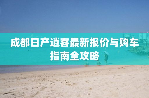 成都日产逍客最新报价与购车指南全攻略