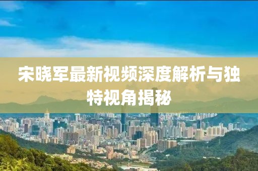 宋晓军最新视频深度解析与独特视角揭秘