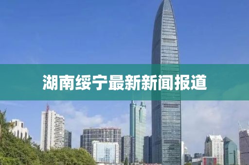 湖南绥宁最新新闻报道