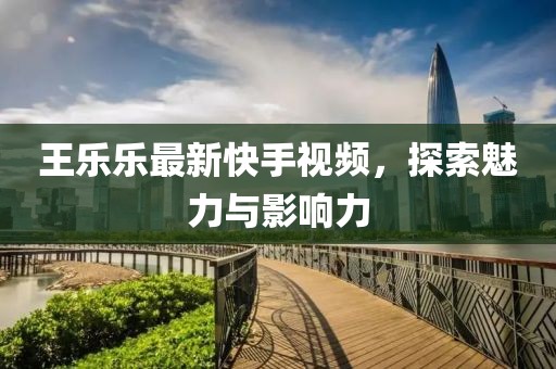 王乐乐最新快手视频，探索魅力与影响力