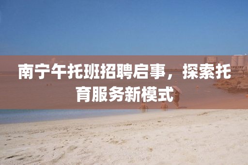 南宁午托班招聘启事，探索托育服务新模式
