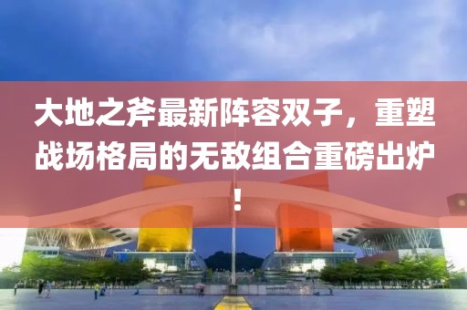 大地之斧最新阵容双子，重塑战场格局的无敌组合重磅出炉！