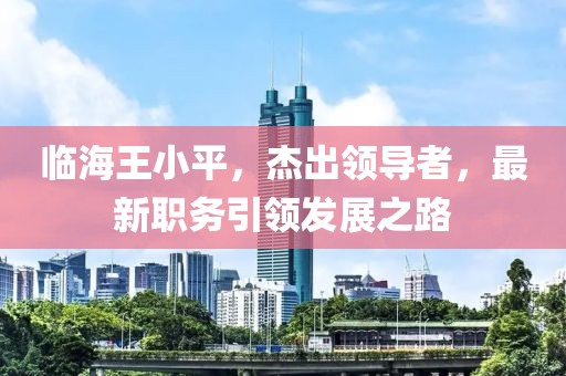 临海王小平，杰出领导者，最新职务引领发展之路