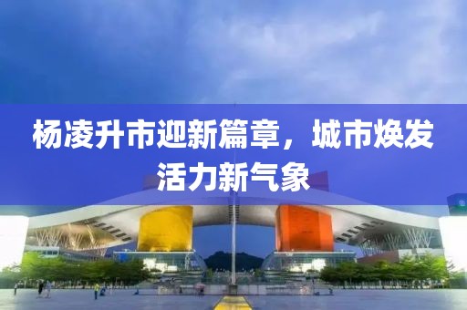 杨凌升市迎新篇章，城市焕发活力新气象