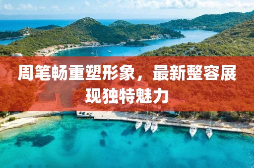 周笔畅重塑形象，最新整容展现独特魅力