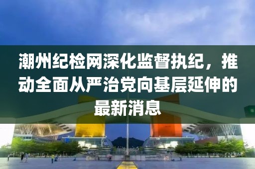 潮州纪检网深化监督执纪，推动全面从严治党向基层延伸的最新消息