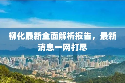 柳化最新全面解析报告，最新消息一网打尽