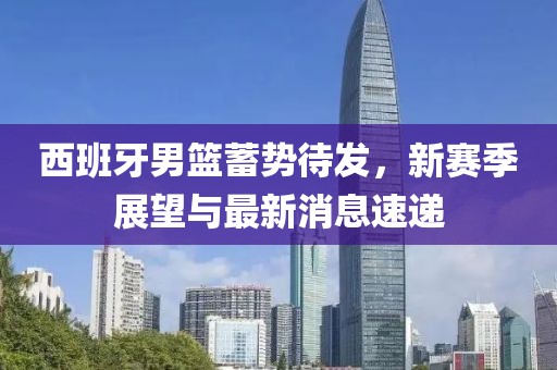 西班牙男篮蓄势待发，新赛季展望与最新消息速递