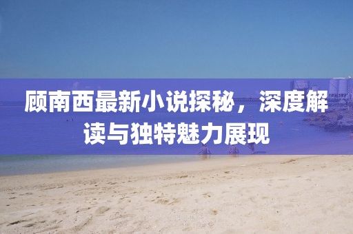 顾南西最新小说探秘，深度解读与独特魅力展现
