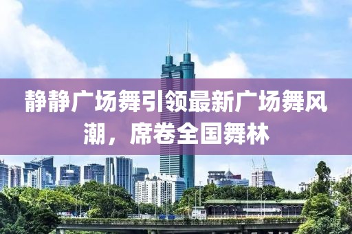静静广场舞引领最新广场舞风潮，席卷全国舞林